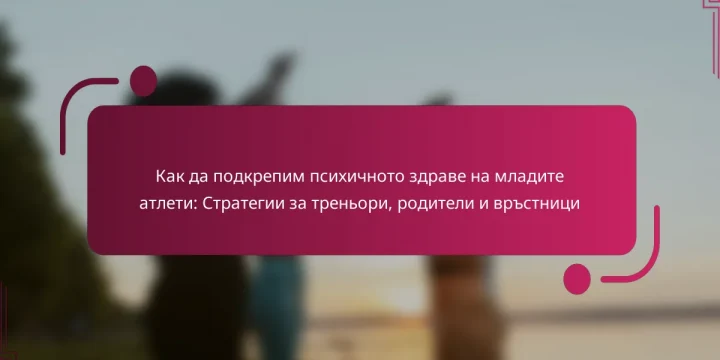 Как да подкрепим психичното здраве на младите атлети: Стратегии за треньори, родители и връстници