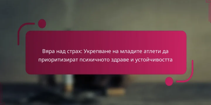 Вяра над страх: Укрепване на младите атлети да приоритизират психичното здраве и устойчивостта